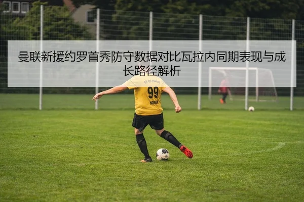 曼联新援约罗首秀防守数据对比瓦拉内同期表现与成长路径解析 - kaiyun