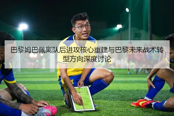 巴黎姆巴佩离队后进攻核心重建与巴黎未来战术转型方向深度讨论 - kaiyun