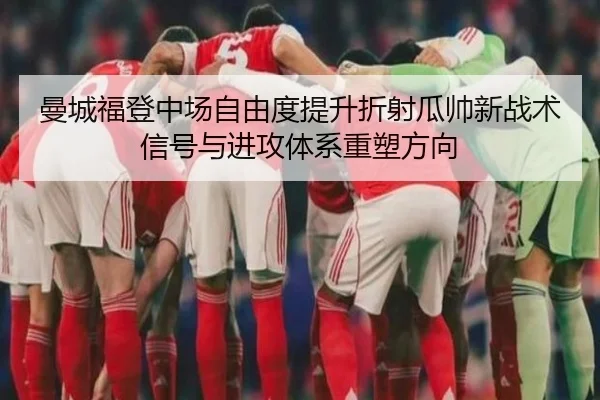 曼城福登中场自由度提升折射瓜帅新战术信号与进攻体系重塑方向