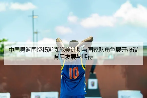 中国男篮围绕杨瀚森旅美计划与国家队角色展开热议背后发展与期待 - kaiyun