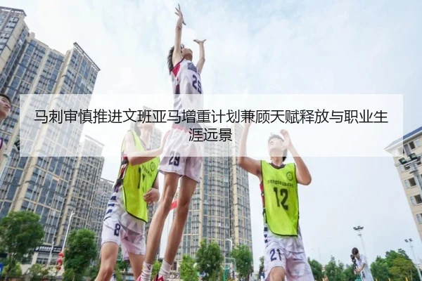 马刺审慎推进文班亚马增重计划兼顾天赋释放与职业生涯远景 - kaiyun