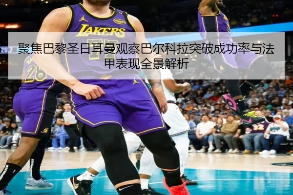 聚焦巴黎圣日耳曼观察巴尔科拉突破成功率与法甲表现全景解析