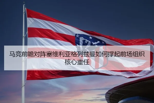马竞前瞻对阵塞维利亚格列兹曼如何撑起前场组织核心重任 - kaiyun