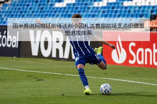 国米推进阿根廷前锋谈判小因扎吉着眼前场支点价值重塑进攻体系 - kaiyun